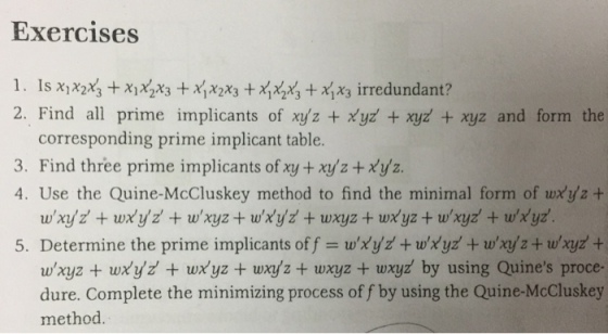 Exercises 2. Find a prime implicants of xyz + xyz + xyz + xyz and form the corresponding prime implicant table. 3. Find three prime implicants of xy +xyz+xyz. 4. Use the Quine-McCluskey method to find the minimal form of wxyz + 5. Determine the prime implicants off = wXyd + wXyz + wrys + w,xyz + wxyz + wxyz + wxyz + wxyz + wxyz + wxyz by using Quines proce- dure. Complete the minimizing process of f by using the Quine-McCluskey method