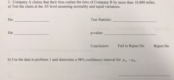 1. Company A claims that their tires outlast the tires of Company B by more than 10,000 miles. a) Test the claim at the .05 level assuming normality and equal variances. Ho: Test Statistic: Ha: p-value: Conclusion: Fal to Reject Ho Reject Ho b) Use the data in problem and determine a 98% confidence interval for μ,-Hy