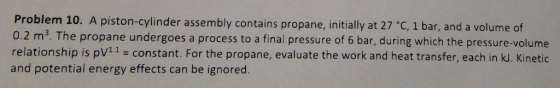 Problem 10. A piston-cylinder assembly contains propane, initially at 27 C, 1 bar, and a volume of 0.2 m2. The propane undergoes a process to a final pressure of 6 bar, during which the pressure-volume relationship is pV11 - constant. For the propane, evaluate the work and heat transfer, each in k. Kinetic and potential energy effects can be ignored