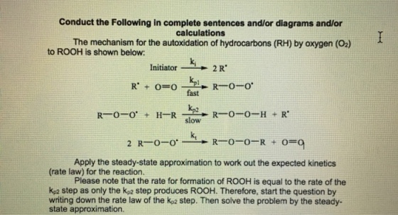Conduct the Following in complete sentences and/or diagrams and/or The mechanism for the autoxidation of hydrocarbons (RH) by oxygen (02) to ROOH is shown below: Initiator-N- k, 2 R fast kp2 slow k, Apply the steady-state approximation to work out the expected kinetics (rate law) for the reaction. Please note that the rate for formation of ROOH is equal to the rate of the kp2 step as only the kp2 step produces ROOH. Therefore, start the question by writing down the rate law of the kp2 step. Then solve the problem by the steady- state approximation.
