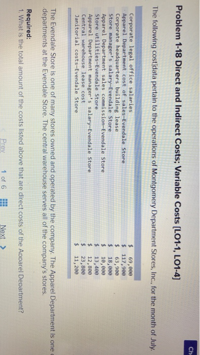 Ch Problem 1-18 Direct and Indirect Costs; Variable Costs [LO1-1, LO1-4] The following costidata pertain to the operations of Montgomery Department Stores, Inc., .or the month of July. Corporate legal office salaries Apparel Department cost of sales-Evendale Store Corporate headquarters building lease Store managers salary-Evendale Store Apparel Department sales commission-Evendale Store Store utilities-Evendale Store Apparel Department managers salary-Evendale Store Central warehouse lease cost Janitorial costs-Evendale Store 69,000 117,900 63,900 18,000 $ 10,009 13,400 12,800 23,800 $11,200 The Evendale Store is one of many stores owned and operated by the company. The Apparel Department is one departments at the Evendale Store. The central warehouse serves all of the companys stores Required: 1. What is the total amount of the costs listed above that are direct costs of the Apparel Department? Prey 1 of 6 Next >