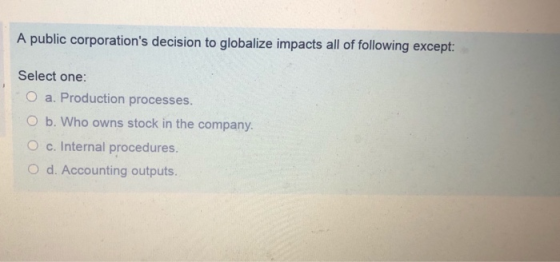 A public corporations decision to globalize impacts all of following except: Select one O a. Production processes O b. Who owns stock in the company. O c. Internal procedures. O d. Accounting outputs.