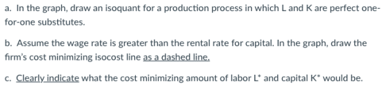 a. In the graph, draw an isoquant for a production process in which Land K are perfect one- for-one substitutes. b. Assume th