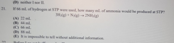 21. (D) neither I nor II If 66 mL of hydrogen at STP were used, how many mL of ammonia would be produced at STP? 3H2(g) + N2(