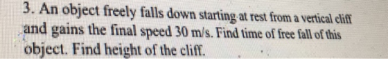 3. An object freely falls down starting at rest from a vertical eliff and gains the final speed 30 m/s. Find time of free fall of this object. Find height of the cliff.