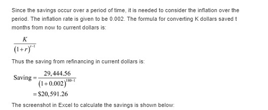 Since the savings occur over a period of time, it is needed to consider the inflation over the period. The inflation rate is given to be 0.002. The formula for converting K dollars saved t months from now to current dollars is: Thus the saving from refinancing in current dollars is: 29,444.56 Saving = 190-1 = $20,591 .26 The screenshot in Excel to calculate the savings is shown below:
