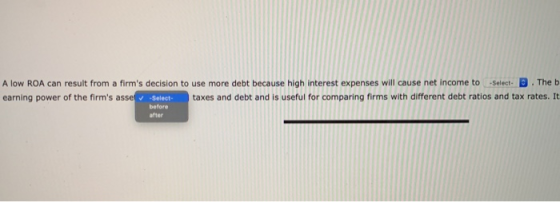 A low ROA can result from a firms decision to use more debt because high interest expenses will cause net income to Select D
