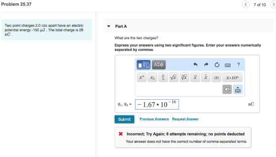 Problem 25.37 7 of 10 Two point charges 2.0 cm apart have an electric potential energy -150 J. The total charge is 28 nC ▼ Part A What are the two charges? Express your answers using two significant figures. Enter your answers numerically separated by commas. nC q1 , 92 =-1.67-10-16 Submit Previous Answers Request Answer X Incorrect; Try Again; 6 attempts remaining; no points deducted Your answer does not have the correct number of comma-separated terms