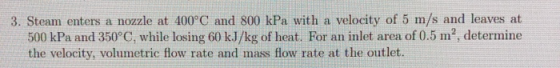 3. Steam enters a nozzle at 400°C and 800 kPa with a velocity of 5 m/s and leaves at 500 kPa and 350°C, while losing 60 kJ/kg