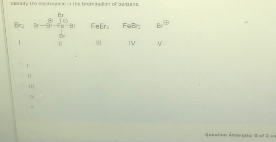 Identify the electrophile in the bromination of benzene. Br Br2 Br-Br-Fe-Br Br FeBr2 FeBr3 Br 11 11 IV V 1 IV Question Attemp