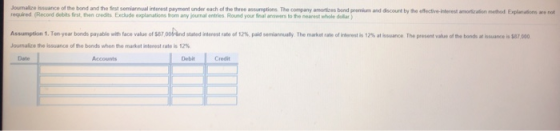 Journalize ssuance of the bond and the first senianhaal interest payment under each of the three assumptions The company anotes bend premna-acoue by ให desene required (Record debits fiest, then credits Exclude explanations from any journal entries Round your inal answers to the nearest whole dillar) a atan and E u aas se stated interest tato om%, paid semiamualy The market rate of ireerest is 12% assuance The present value of the bonds at hsuance is $87 000 loumake the issuance of bonds when the market interest rate is 12% Date Accounts Debit Credit