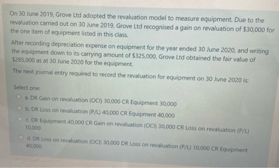On 30 June 2019, Grove Ltd adopted the revaluation model to measure equipment. Due to the revaluation carried out on 30 June