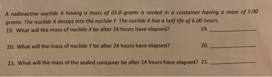 A radioactive nuclide X having a mass of 65.0 grams is sealed in a container having a mass of 5.00 grams. The nuclide X decays into the nuclide Y. The nuclide X has a half life of 6.00 hours. 19. What will the mass of nuclide X be after 24 hours have elapsed? 19. 20. What will the mass of nuclide Y be after 24 hours have elapsed? 20 21. What will the mass of the sealed container be after 24 hours have elapsed? 21.