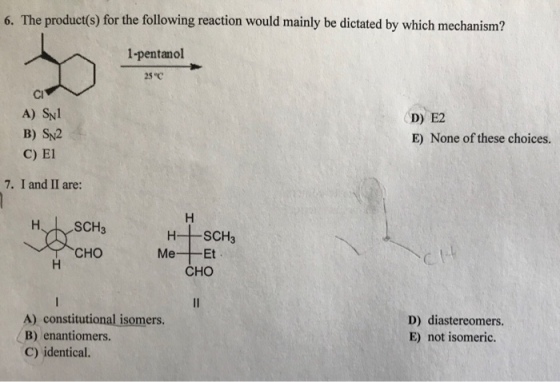 6. The product(s) for the following reaction would mainly be dictated by which mechanism? 1-pentanol 25 C Cl A) SN B) Sy2 C) El 7. I and II are: D) E2 E) None of these choices. CHO Me--Et CHO A) constitutional isomers. B) enantiomers C) identical. D) diastereomers. E) not isomeric.