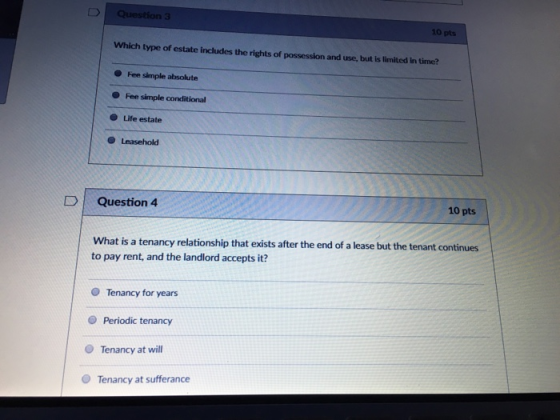 3 10 pts Which type of estate includes the rights of possession and use, but is limited in time? Fee simple absolute Fee simple conditional O Life estate D | Question 4 10 pts What is a tenancy relationship that exists after the end of a lease but the tenant continues to pay rent, and the landlord accepts it? O Tenancy for years O Periodic tenancy O Tenancy at will O Tenancy at sufferance