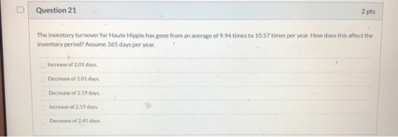 D Question 21 2 pts The inventory turnover for Haute Hippie has gone from an average of 9.94 times to 10.57 times per year. H