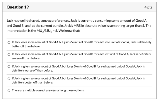 Question 19 4 pts Jack has well-behaved, convex preferences. Jack is currently consuming some amount of Good A and Good B; an