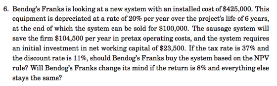 6. Bendogs Franks is looking at a new system with an installed cost of $425,000. This equipment is depreciated at a rate of 20% per year over the projects life of 6 years, at the end of which the system can be sold for $100,000. The sausage system will save the firm $104,500 per year in pretax operating costs, and the system requires an initial investment in net working capital of $23,500. If the tax rate is 37% and the discount rate is 11%, should Bendogs Franks buy the system based on the NPV rule? will Bendogs Franks change its mind if the return is 8% and everything else stays the same?
