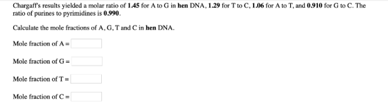 Chargaffs results yielded a molar ratio of 1.45 for A to G in hen DNA, 1.29 for T to C, 1.06 for A to T, and 0.910 for G to C. The ratio of purines to pyrimidines is 0.990. Calculate the mole fractions of A, G, T and C in hen DNA Mole fraction of A Mole fraction of G Mole fraction of T : Mole fraction of C