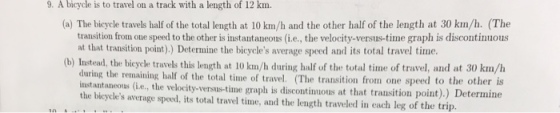 9. A bicycle is to travel on a track with a length of 12 km. (a) The bicycle travels half of the total length at 10 km/h and the other half of the length at 30 km/h. (The transition fron one speed to the other is instantaneous (i.e., the velocity-versus-time graph is discontinuous at that transition point).) Determine the bicycles average speed and its total travel time. (b) Instead, the bicycle travels this length at 10 km/h during half of the total time of travel, and at 30 km/h during the remaining half of the total time of travel. (The transition from one speed to the other is instantaneous (i.e., the velocity-versus-time graph is discontinuous at that transition the bicycles average speed, its total travel time, and the length traveled in each leg of the trip.