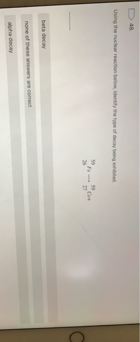 48 Using the nuclear reaction below, identify the type of decay being exhibited 59 26 Fe- 59 Co+ 27 beta decay none of these