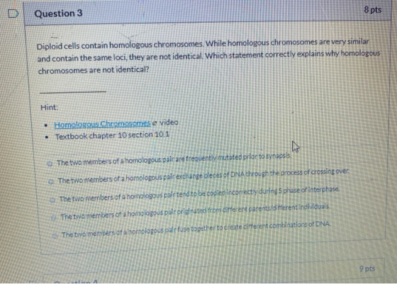 Question 3 8 pts Diploid cells contain homologous chromosomes. While homologous chromosomes are very similar and contain the
