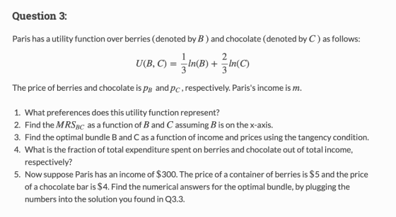 Question 3: Paris has a utility function over berries (denoted by B) and chocolate (denoted by C) as follows: UB, c) =-In(B) +-In(C) The price of berries and chocolate is pB and pc,respectively. Pariss income is m. 1. What preferences does this utility function represent? 2. Find the MRSBc as a function of B and C assuming B is on the x-axis. 3. Find the optimal bundle B and C as a function of income and prices using the tangency condition. 4. What is the fraction of total expenditure spent on berries and chocolate out of total income, respectively? Now suppose Paris has an income of $300. The price of a container of berries is $5 and the price of a chocolate bar is $4. Find the numerical answers for the optimal bundle, by plugging the numbers into the solution you found in Q3.3. 5.