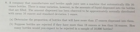 8. A company that manufactures and bottles apple juice uses a machine that automatically fills 16- ounce bottles. There is some variation, however, in the amounts of liquid dispensed into the bottles that are filled. The amount dispensed has been observed to be approximately normally distributed with mean 16 ounces and standard deviation 1 ounce (a) Determine the proportion of bottles that will have more than 17 ounces dispensed into them. (b) Suppose bottles are rejected if they have more than 18 ounces or less than 14 ounces. How many bottles would you expect to be rejected in a sample of 10,000 bottles?