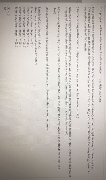 This program will take advantage of methods written in the Help.java class First, you will write a new method in Help.java. This method will be named: addArray) and will accept an array of integers as input. This method will calculate the sum of all values in the array and return the resulting sum. Remember that the array being passed to the method may be of ANY length. (Use the existing methods in the Help.java class to help you remember how to do this.) Now, in a program named: ArraySum.java, you will ask the user for the number of values s/he intends to input, then create an array o integers of the specified size. (Be sure to use any methods from the Help class that would be useful.) After creating the array, fill your array with positive values from the user, then print the array (again use methods from the Help class). Use your new method to calculate the sum of all elements, and then print the sum to the screen. Sample VO (user input in italics): How many numbers would you like to enter? Enter a positive integer (>-o):-5 Enter a positive integer (0): 3 Enter a positive integer (>-o): 7 Enter a positive integer (>-o): 4 Enter a positive integer (:0): 3 17,4,3 14
