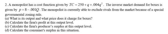 2. A monopolist has a cost function given by TC 250+q+.004q2. The inverse market demand for boxes is given by p 8-.0010. The monopolist is currently able to exclude rivals from the market because of a special governmental zoning rule. (a) What is its output and what price does it charge for boxes? (b) Calculate the firms profit at this output level. (c) Calculate the firms producers surplus at this output level. (d) Calculate the consumers surplus in this situation.