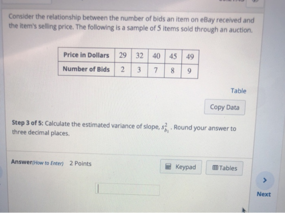 Consider the relationship between the number of bids an item on eBay received and the items selling price. The following is a sample of 5 items sold through an auction. Price in Dollars 29 32 40 45 49 Number of Bids 7 89 Table Copy Data Step 3 of 5: Calculate the estimated variance of slope, s. Round your answer to three decimal places. Answer(How to Enter) 2 Points Keypad BTables Next