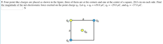 5. Four point-like charges are placed as shown in the figure, three of them are at the corners and one at the center of a square, 28.0 cm on each side. Find the magnitude of the net electrostatic force exerted on the point charge q, Let q,-q-+30.0 μ C, q2-29.0 μC, and q--370 AC. 92 41