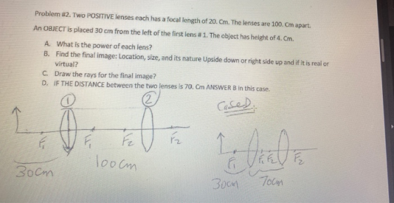 Problem 12. TWO POSITIVE lenses each has a focal length of 20. Cm. The lenses are 100. Cm apart. An OBJECT is placed 30 cm fr