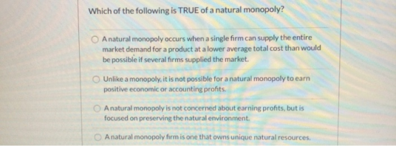Which of the following is TRUE of a natural monopoly? A natural monopoly occurs when a single firm can supply the entire mark