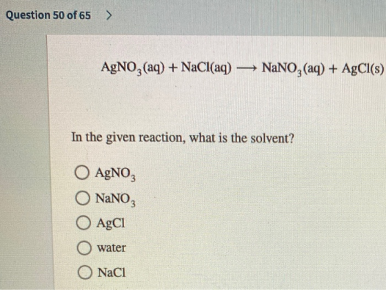 Question 50 of 65 AgNO3(aq) + NaCl(aq) — NaNO3(aq) + AgCl(s) In the given reaction, what is the solvent? O AgNO3 NaNO3 O AgC1