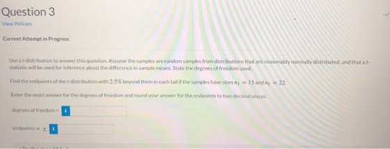 Question 3 View Policies Current Attempt in Progress Use a t-distribution to answer this question. Assume the samples are ran