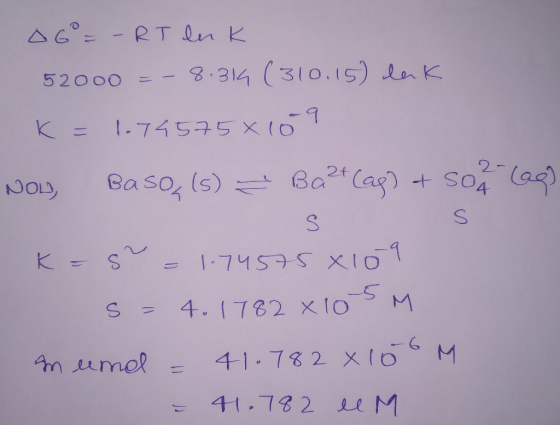 OG = - RT luk 52000 =- 8.319 (310.15) lak K= 1.74575x109 NOL, Baso, (s) = Ba2+ (ap) + sok (20) S s K=5 = 1.74575 8109 S = 4.1