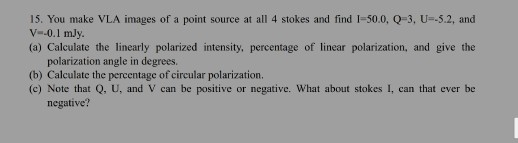 15. You make VLA images of a point source at all 4 stokes and find 1=50.0,Q=3, U-5.2, and V--0.1 mly. (a) Calculate the linea