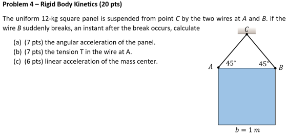Problem 4 - Rigid Body Kinetics (20 pts) The uniform 12-kg square panel is suspended from point C by the two wires at A and B