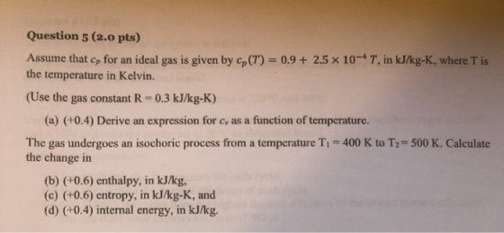 Question 5 (2.0 pts) Assume that Cp for an ideal gas is given by co(T) = 0.9 + 2.5 x 10-* T, in kJ/kg-K, where is the tempera