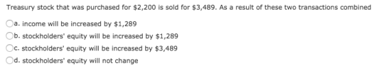 Treasury stock that was purchased for $2,200 is sold for $3,489. As a result of these two transactions combined Oa. income will be increased by $1,289 b. stockholders equity will be increased by $1,289 Oc. stockholders equity will be increased by $3,489 Od. stockholders equity will not change