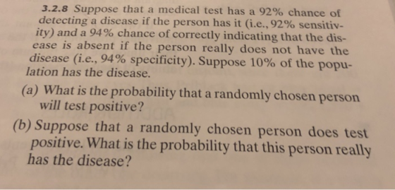 3.2.8 Suppose that a medical test has a 92% chance of detecting a disease if the person has it (i.e., 92% sensitiv- ity) and a 94% chance of correctly indicating that the dis- ease is absent if the person really does not have the disease (ie,94% specificity). Suppose 10% of the popu- lation has the disease. (a) What is the probability that a randomly chosen person will test positive? (b) Suppose that a randomly chosen person does test positive. What is the probability that this person really has the disease?