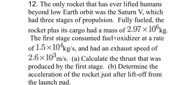 12. The only rocket that has ever lifted humans beyond low Earth orbit was the Saturn V, which had three stages of propulsion. Fully fueled, the rocket plus its cargo had a mass of 2.97x10 kg. The first stage consumed fueltoxidizer at a rate of 1.5x10 kgs, and had an exhaust speed of 2.6x10*m/s. (a) Calculate the thrust that was produced by the first stage. (b) Determine the acceleration of the rocket just after lift-off from the launch pad. 3