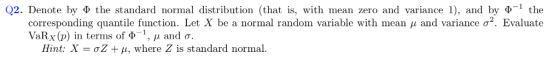 Q2. Denote by Ф the standard normal distribution (that is, with mean zero and variance 1), and by ф_l the corresponding quantile function. Let X be a normal random variable with mean μ and variance σ2. Evaluate VaRx (p) in terms of ф-1, , 1 and σ. Hint: X = ơZ + μ, where Z is standard normal