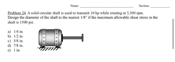 Name: Section: Problem 24 A solid circular shaft is used to transmit 10 hp while rotating at 3,300 rpm. Design the diameter o