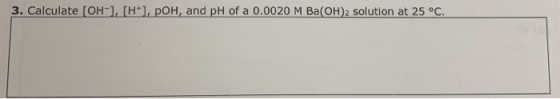 3. Calculate [OH-], [H], POH, and pH of a 0.0020 M Ba(OH)2 solution at 25°C.