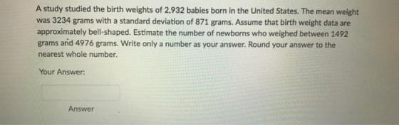 A study studied the birth weights of 2,932 babies born in the United States. The mean weight was 3234 grams with a standard deviation of 871 grams. Assume that birth weight data are approximately bell-shaped. Estimate the number of newborns who weighed between 1492 grams and 4976 grams. Write only a number as your answer. Round your answer to the nearest whole number. Your Answer Answer