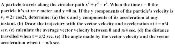 A particle travels along the circular path x2 +y-r, when the time t = 0 the particle its at-r meter and y =0 m. If the y components of the particles velocity is Vy 2r cos2t, determine: (a) the x and y components of its acceleration at any instant. (b) Draw the trajectory with the vector velocity and acceleration at t = π/4 sec. (c) calculate the average vector velocity between 0 and t/4 sec. (d) the distance travelled when t-: π/2 sec. (e) The angle made by the vector velocity and the vector acceleration when t π/6 sec.