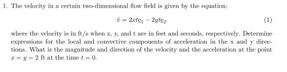 1. The velocity in a certain two-dimensional flow field is given by the equation -= 2zt의 _ 2yte2 where the velocity is in ft/s when x, y, and t are in feet and seconds, respectively. Determine expressions for the local and convective components of acceleration in the x and y direc tions. What is the magnitude and direction of the velocity and the acceleration at the point x = y = 2 ft at the time t = 0.