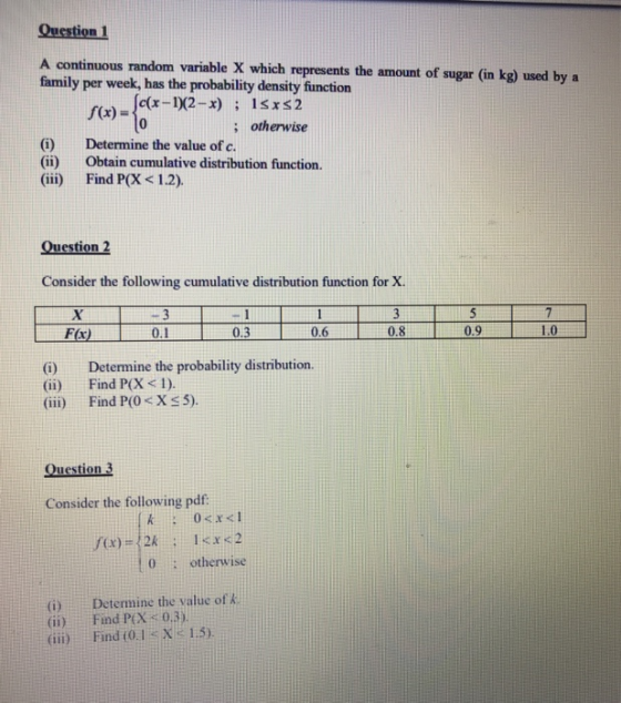 Question 1 A continuous random variable X which represents the amount of sugar (in kg) used by a family per week, has the probability density function c(x-102-x) 1sxs2 ; otherwise (0) (ii) (ii) Determine the value of c. Obtain cumulative distribution function Find P(X < 1.2). Consider the following cumulative distribution function for X. 06 0.8 1.0 Fx) 0.9 (i) Determine the probability distribution. (ii) Find P(X 1). (ii) Find P(OX5) Question 3 Consider the following pdf otherwise (i) (ii) (iii) Determine the value of Find P(X,: 03) Find (0.1 < X 1.5)